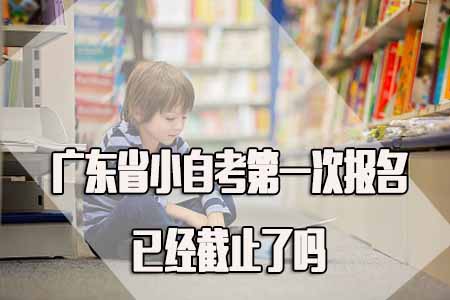 广东省广东小自考第一次报名已经截止了吗？